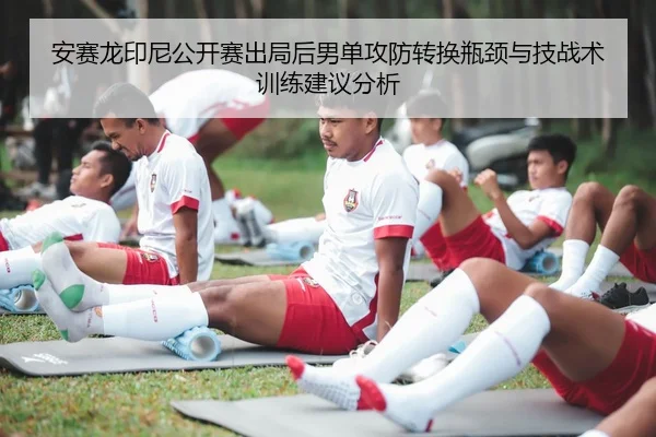 安赛龙印尼公开赛出局后男单攻防转换瓶颈与技战术训练建议分析