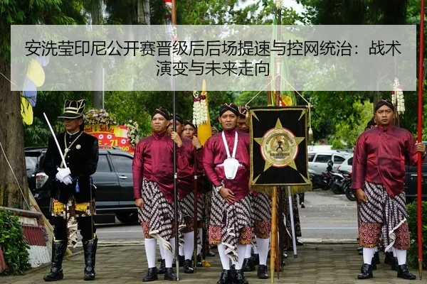 安洗莹印尼公开赛晋级后后场提速与控网统治：战术演变与未来走向